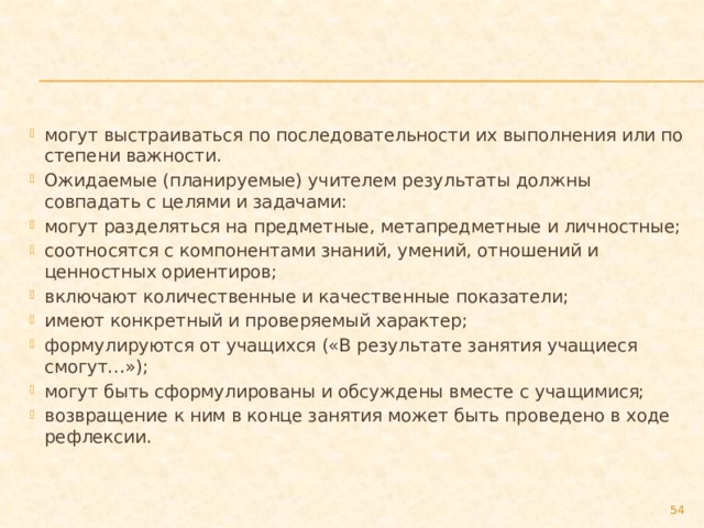 могут выстраиваться по последовательности их выполнения или по степени важности. Ожидаемые (планируемые) учителем результаты должны совпадать с целями и задачами: могут разделяться на предметные, метапредметные и личностные; соотносятся с компонентами знаний, умений, отношений и ценностных ориентиров; включают количественные и качественные показатели; имеют конкретный и проверяемый характер; формулируются от учащихся («В результате занятия учащиеся смогут…»); могут быть сформулированы и обсуждены вместе с учащимися; возвращение к ним в конце занятия может быть проведено в ходе рефлексии.  