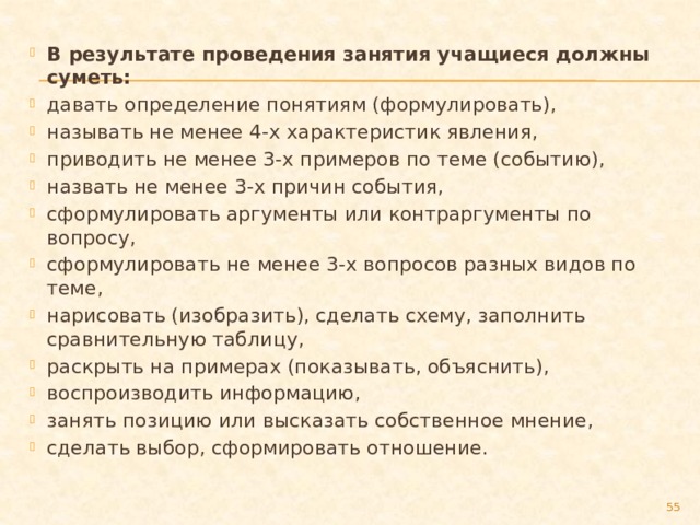 В результате проведения занятия учащиеся должны суметь: давать определение понятиям (формулировать), называть не менее 4-х характеристик явления, приводить не менее 3-х примеров по теме (событию), назвать не менее 3-х причин события, сформулировать аргументы или контраргументы по вопросу, сформулировать не менее 3-х вопросов разных видов по теме, нарисовать (изобразить), сделать схему, заполнить сравнительную таблицу, раскрыть на примерах (показывать, объяснить), воспроизводить информацию, занять позицию или высказать собственное мнение, сделать выбор, сформировать отношение.  