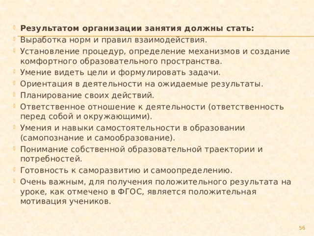 Результатом организации занятия должны стать: Выработка норм и правил взаимодействия. Установление процедур, определение механизмов и создание комфортного образовательного пространства. Умение видеть цели и формулировать задачи. Ориентация в деятельности на ожидаемые результаты. Планирование своих действий. Ответственное отношение к деятельности (ответственность перед собой и окружающими). Умения и навыки самостоятельности в образовании (самопознание и самообразование). Понимание собственной образовательной траектории и потребностей. Готовность к саморазвитию и самоопределению. Очень важным, для получения положительного результата на уроке, как отмечено в ФГОС, является положительная мотивация учеников.  