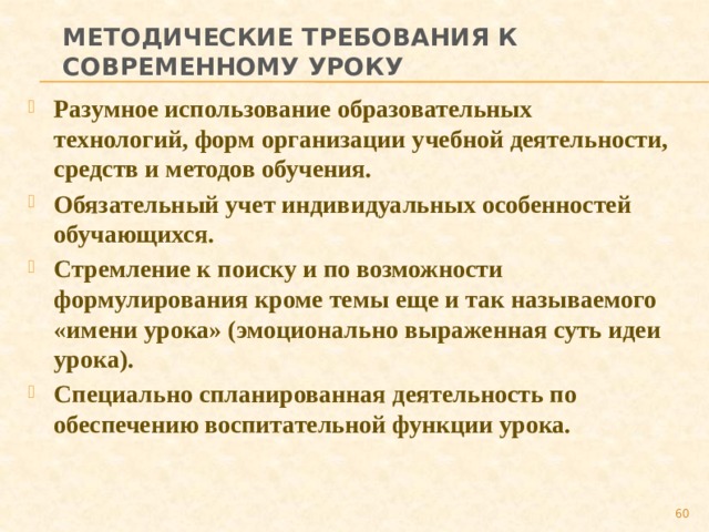 Методические требования к современному уроку Разумное использование образовательных технологий, форм организации учебной деятельности, средств и методов обучения. Обязательный учет индивидуальных особенностей обучающихся. Стремление к поиску и по возможности формулирования кроме темы еще и так называемого «имени урока» (эмоционально выраженная суть идеи урока). Специально спланированная деятельность по обеспечению воспитательной функции урока.  
