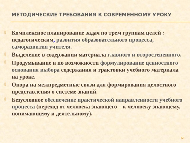 Методические требования к современному уроку Комплексное планирование задач по трем группам целей : педагогическим , развития образовательного процесса, саморазвития учителя. Выделение в содержании материала главного и второстепенного. Продумывание и по возможности формулирование ценностного основания выбора содержания и трактовки учебного материала на уроке. Опора на межпредметные связи для формирования целостного представления о системе знаний. Безусловное обеспечение практической направленности учебного процесса (переход от человека знающего – к человеку знающему, понимающему и деятельному).  