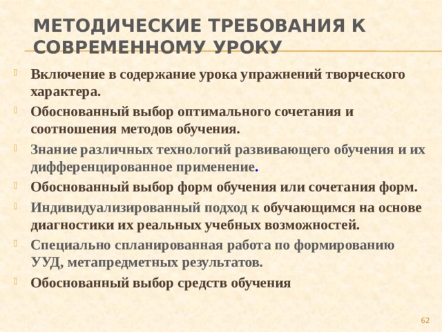 Методические требования к современному уроку Включение в содержание урока упражнений творческого характера. Обоснованный выбор оптимального сочетания и соотношения методов обучения. Знание различных технологий развивающего обучения и их дифференцированное применение . Обоснованный выбор форм обучения или сочетания форм. Индивидуализированный подход к обучающимся на основе диагностики их реальных учебных возможностей. Специально спланированная работа по формированию УУД, метапредметных результатов. Обоснованный выбор средств обучения  