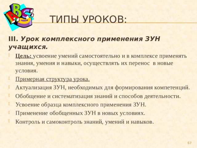  Типы уроков: III. Урок комплексного применения ЗУН учащихся. Цель: усвоение умений самостоятельно и в комплексе применять знания, умения и навыки, осуществлять их перенос в новые условия. Примерная структура урока. Актуализация ЗУН, необходимых для формирования компетенций. Обобщение и систематизация знаний и способов деятельности. Усвоение образца комплексного применения ЗУН. Применение обобщенных ЗУН в новых условиях. Контроль и самоконтроль знаний, умений и навыков.  