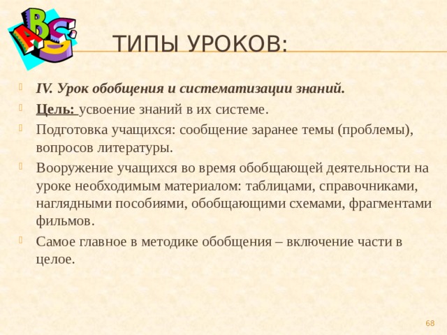  Типы уроков: IV. Урок обобщения и систематизации знаний. Цель: усвоение знаний в их системе. Подготовка учащихся: сообщение заранее темы (проблемы), вопросов литературы. Вооружение учащихся во время обобщающей деятельности на уроке необходимым материалом: таблицами, справочниками, наглядными пособиями, обобщающими схемами, фрагментами фильмов. Самое главное в методике обобщения – включение части в целое.  