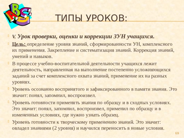  Типы уроков: V. Урок проверки, оценки и коррекции ЗУН учащихся. Цель: определение уровня знаний, сформированности УН, комплексного их применения. Закрепление и систематизация знаний. Коррекция знаний, умений и навыков. В процессе учебно-воспитательной деятельности учащихся лежит деятельность, направленная на выполнение постепенно усложняющихся заданий за счет комплексного охвата знаний, применение их на разных уровнях. Уровень осознанно воспринятого и зафиксированного в памяти знания. Это значит: понял, запомнил, воспроизвел. Уровень готовности применять знания по образцу и в сходных условиях. Это значит: понял, запомнил, воспроизвел, применил по образцу и в измененных условиях, где нужно узнать образец. Уровень готовности к творческому применению знаний. Это значит: овладел знаниями (2 уровня) и научился переносить в новые условия.  