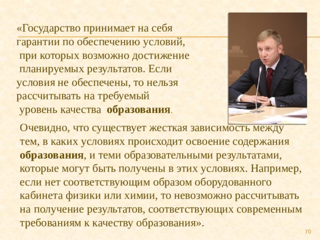 «Государство принимает на себя гарантии по обеспечению условий,  при которых возможно достижение  планируемых результатов. Если условия не обеспечены, то нельзя рассчитывать на требуемый  уровень качества образования . Очевидно, что существует жесткая зависимость между тем, в каких условиях происходит освоение содержания образования , и теми образовательными результатами, которые могут быть получены в этих условиях. Например, если нет соответствующим образом оборудованного кабинета физики или химии, то невозможно рассчитывать на получение результатов, соответствующих современным требованиям к качеству образования».  
