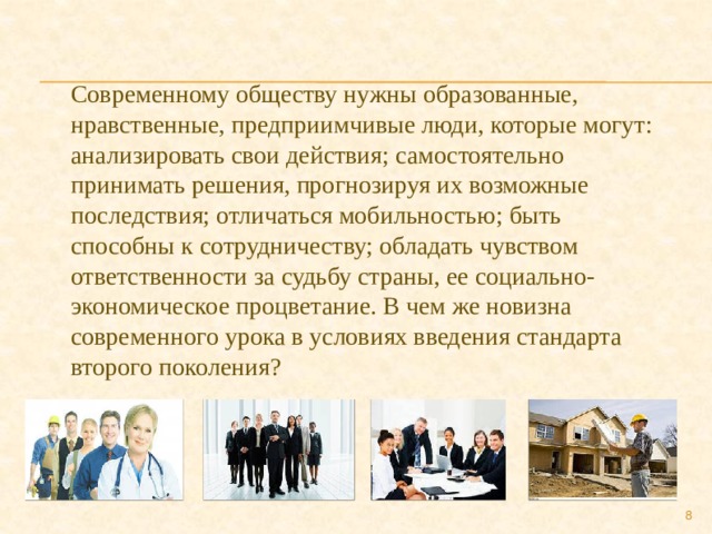 Современному обществу нужны образованные, нравственные, предприимчивые люди, которые могут: анализировать свои действия; самостоятельно принимать решения, прогнозируя их возможные последствия; отличаться мобильностью; быть способны к сотрудничеству; обладать чувством ответственности за судьбу страны, ее социально-экономическое процветание. В чем же новизна современного урока в условиях введения стандарта второго поколения?  