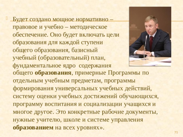 Будет создано мощное нормативно – правовое и учебно – методическое обеспечение. Оно будет включать цели образования для каждой ступени общего образования, базисный учебный (образовательный) план, фундаментальное ядро содержания общего образования , примерные Программы по отдельным учебным предметам, программы формирования универсальных учебных действий, систему оценки учебных достижений обучающихся, программу воспитания и социализации учащихся и многое другое. Это конкретные рабочие документы, нужные учителю, школе и системе управления образованием  на всех уровнях».  
