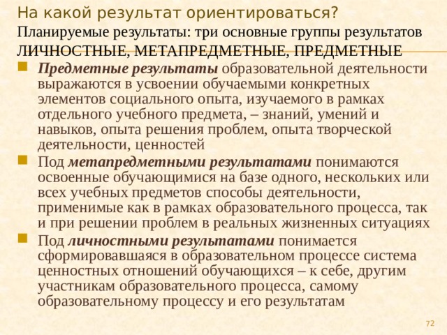На какой результат ориентироваться? Планируемые результаты: три основные группы результатов ЛИЧНОСТНЫЕ, МЕТАПРЕДМЕТНЫЕ, ПРЕДМЕТНЫЕ Предметные результаты  образовательной деятельности выражаются в усвоении обучаемыми конкретных элементов социального опыта, изучаемого в рамках отдельного учебного предмета, – знаний, умений и навыков, опыта решения проблем, опыта творческой деятельности, ценностей Под  метапредметными результатами понимаются освоенные обучающимися на базе одного, нескольких или всех учебных предметов способы деятельности, применимые как в рамках образовательного процесса, так и при решении проблем в реальных жизненных ситуациях Под  личностными результатами  понимается сформировавшаяся в образовательном процессе система ценностных отношений обучающихся – к себе, другим участникам образовательного процесса, самому образовательному процессу и его результатам  