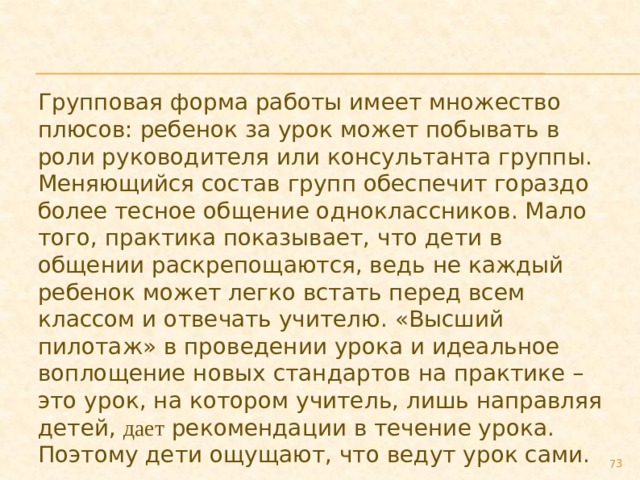 Групповая форма работы имеет множество плюсов: ребенок за урок может побывать в роли руководителя или консультанта группы. Меняющийся состав групп обеспечит гораздо более тесное общение одноклассников. Мало того, практика показывает, что дети в общении раскрепощаются, ведь не каждый ребенок может легко встать перед всем классом и отвечать учителю. «Высший пилотаж» в проведении урока и идеальное воплощение новых стандартов на практике – это урок, на котором учитель, лишь направляя детей, дает рекомендации в течение урока. Поэтому дети ощущают, что ведут урок сами.  