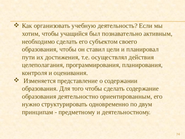 Как организовать учебную деятельность? Если мы хотим, чтобы учащийся был познавательно активным, необходимо сделать его субъектом своего образования, чтобы он ставил цели и планировал пути их достижения, т.е. осуществлял действия целеполагания, программирования, планирования, контроля и оценивания.  Изменяется представление о содержании образования. Для того чтобы сделать содержание образования деятельностно ориентированным, его нужно структурировать одновременно по двум принципам - предметному и деятельностному.  