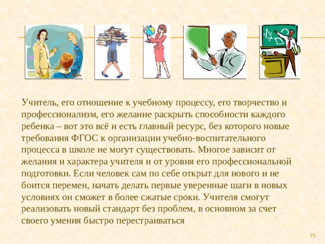 Учитель, его отношение к учебному процессу, его творчество и профессионализм, его желание раскрыть способности каждого ребенка – вот это всё и есть главный ресурс, без которого новые требования ФГОС к организации учебно-воспитательного процесса в школе не могут существовать. Многое зависит от желания и характера учителя и от уровня его профессиональной подготовки. Если человек сам по себе открыт для нового и не боится перемен, начать делать первые уверенные шаги в новых условиях он сможет в более сжатые сроки. Учителя смогут реализовать новый стандарт без проблем, в основном за счет своего умения быстро перестраиваться  