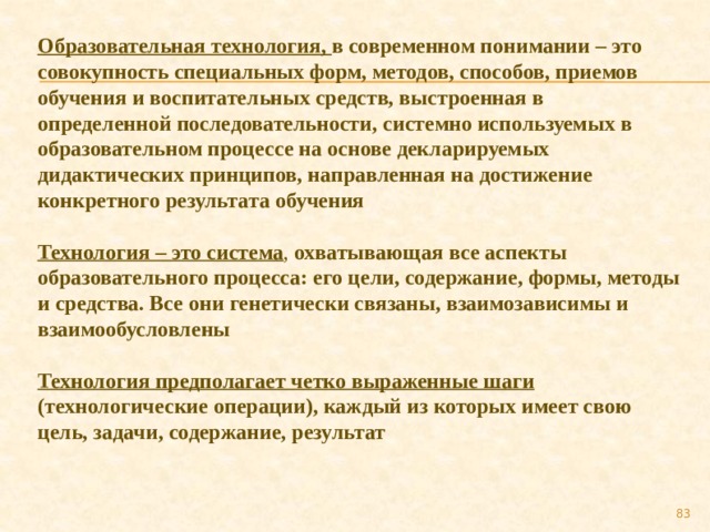 Образовательная технология, в современном понимании – это совокупность специальных форм, методов, способов, приемов обучения и воспитательных средств, выстроенная в определенной последовательности, системно используемых в образовательном процессе на основе декларируемых дидактических принципов, направленная на достижение конкретного результата обучения Технология – это система , охватывающая все аспекты образовательного процесса: его цели, содержание, формы, методы и средства. Все они генетически связаны, взаимозависимы и взаимообусловлены Технология предполагает четко выраженные шаги (технологические операции), каждый из которых имеет свою цель, задачи, содержание, результат 79 