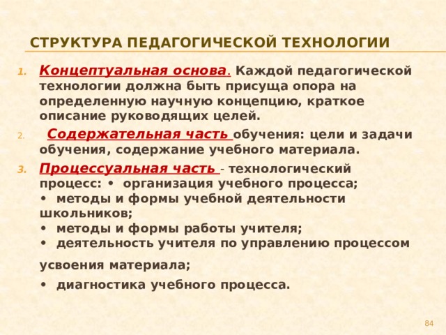 Структура педагогической технологии Концептуальная основа .  Каждой педагогической технологии должна быть присуща опора на определенную научную концепцию, краткое описание руководящих целей.   Содержательная часть обучения: цели и задачи обучения, содержание учебного материала. Процессуальная часть - технологический процесс: •  организация учебного процесса;  •  методы и формы учебной деятельности школьников;  •  методы и формы работы учителя;  •  деятельность учителя по управлению процессом усвоения материала;    •  диагностика учебного процесса.   79 