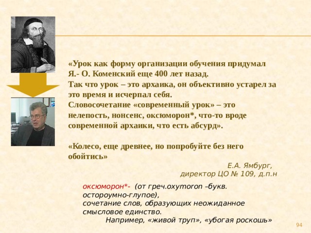 «Урок как форму организации обучения придумал Я.- О. Коменский еще 400 лет назад. Так что урок – это архаика, он объективно устарел за это время и исчерпал себя. Словосочетание «современный урок» – это нелепость, нонсенс, оксюморон*, что-то вроде современной архаики, что есть абсурд».  «Колесо, еще древнее, но попробуйте без него обойтись» Е.А. Ямбург, директор ЦО № 109, д.п.н оксюморон*- (от греч.oxymoron –букв. остороумно-глупое), сочетание слов, образующих неожиданное смысловое единство.  Например, «живой труп», «убогая роскошь» 89 