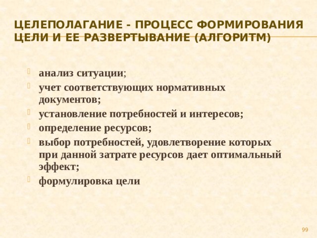 Целеполагание - процесс формирования цели и ее развертывание (алгоритм) анализ ситуации ; учет соответствующих нормативных документов; установление потребностей и интересов; определение ресурсов; выбор потребностей, удовлетворение которых при данной затрате ресурсов дает оптимальный эффект; формулировка цели 89 