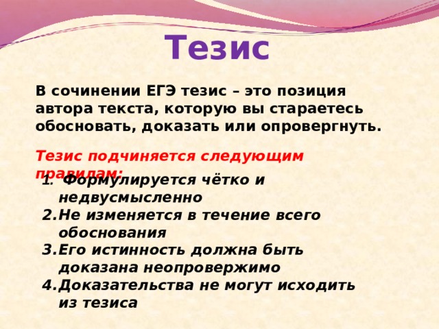 Тезис В сочинении ЕГЭ тезис – это позиция автора текста, которую вы стараетесь обосновать, доказать или опровергнуть. Тезис подчиняется следующим правилам:  Формулируется чётко и недвусмысленно Не изменяется в течение всего обоснования Его истинность должна быть доказана неопровержимо Доказательства не могут исходить из тезиса 