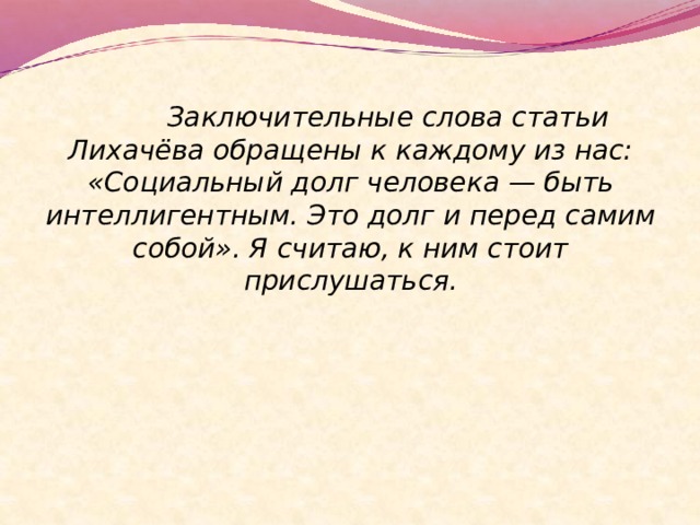   Заключительные слова статьи Лихачёва обращены к каждому из нас: «Социальный долг человека — быть интеллигентным. Это долг и перед самим собой». Я считаю, к ним стоит прислушаться. 