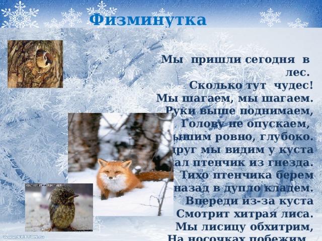 Физминутка  Мы пришли сегодня в лес. Сколько тут чудес! Мы шагаем, мы шагаем. Руки выше поднимаем, Голову не опускаем, Дышим ровно, глубоко. Вдруг мы видим у куста Выпал птенчик из гнезда. Тихо птенчика берем И назад в дупло кладем. Впереди из-за куста Смотрит хитрая лиса. Мы лисицу обхитрим, На носочках побежим.  Мы пришли сегодня в лес. Сколько тут чудес! Мы шагаем, мы шагаем. Руки выше поднимаем, Голову не опускаем, Дышим ровно, глубоко. Вдруг мы видим у куста Выпал птенчик из гнезда. Тихо птенчика берем И назад в дупло кладем. Впереди из-за куста Смотрит хитрая лиса. Мы лисицу обхитрим, На носочках побежим.