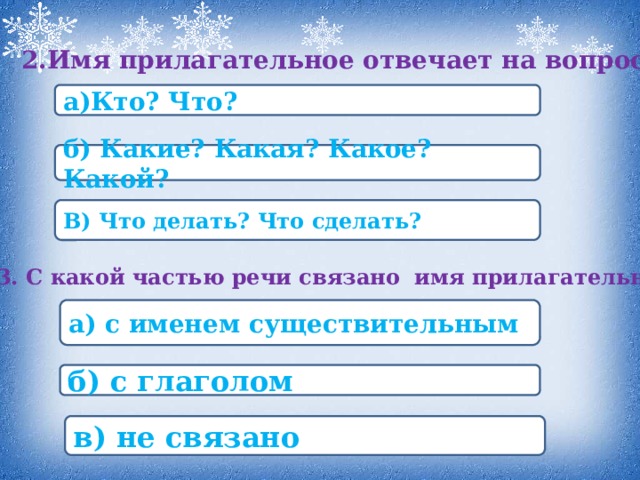 2.Имя прилагательное отвечает на вопросы а)Кто? Что? б) Какие? Какая? Какое? Какой? В) Что делать? Что сделать? 3. С какой частью речи связано имя прилагательное? а) с именем существительным б) с глаголом в) не связано