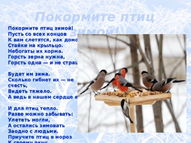 Покормите птиц зимой! Покормите птиц зимой!  Пусть со всех концов  К вам слетятся, как домой,  Стайки на крыльцо.  Небогаты их корма.  Горсть зерна нужна,  Горсть одна — и не страшна  Будет им зима.  Сколько гибнет их — не счесть,  Видеть тяжело.  А ведь в нашем сердце есть  И для птиц тепло.  Разве можно забывать:  Улететь могли,  А остались зимовать  Заодно с людьми.  Приучите птиц в мороз  К своему окну,  Чтоб без песен не пришлось  Нам встречать весну!