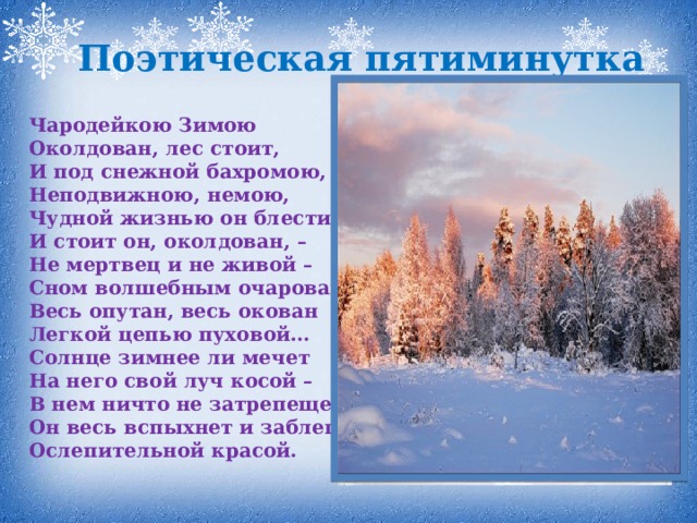Поэтическая пятиминутка Чародейкою Зимою  Околдован, лес стоит,  И под снежной бахромою,  Неподвижною, немою,  Чудной жизнью он блестит.  И стоит он, околдован, –  Не мертвец и не живой –  Сном волшебным очарован,  Весь опутан, весь окован  Легкой цепью пуховой…  Солнце зимнее ли мечет  На него свой луч косой –  В нем ничто не затрепещет,  Он весь вспыхнет и заблещет  Ослепительной красой.