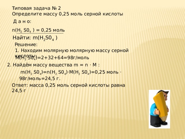 Типовая задача № 2 Определите массу 0,25 моль серной кислоты Д а н о:  n(H 2 S0 4 ) = 0,25 моль _________________________________ Найти: m(H 2 S0 4 ) Решение: 1. Находим молярную молярную массу серной кислоты: М(H 2 S0 4 )=2+32+64=98г/моль 2. Найдём массу вещества m = n · M :  m(H 2 S0 4 )=n(H 2 S0 4 )·M(H 2 S0 4 )=0,25 моль · 98г/моль=24,5 г. Ответ: масса 0,25 моль серной кислоты равна 24,5 г 