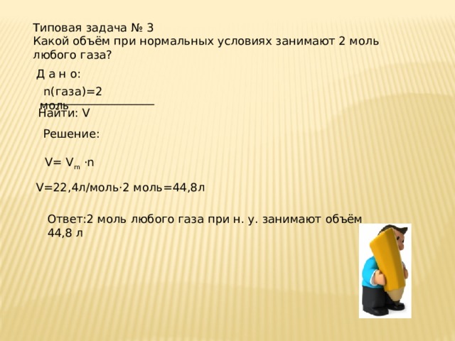 Типовая задача № 3 Какой объём при нормальных условиях занимают 2 моль любого газа? Д а н о:  n(газа)=2 моль ____________________ Найти: V Решение:  V= V m ·n V=22,4л/моль·2 моль=44,8л Ответ:2 моль любого газа при н. у. занимают объём 44,8 л 