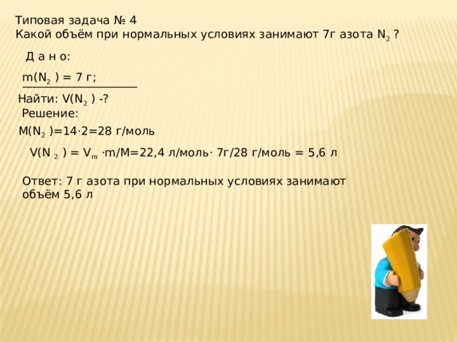 Типовая задача № 4 Какой объём при нормальных условиях занимают 7г азота N 2 ? Д а н о:  m(N 2 ) = 7 г;  ____________________  Найти: V(N 2 ) -? Решение:  М(N 2 )=14·2=28 г/моль  V(N 2 ) = V m ·m/M=22,4 л/моль· 7г/28 г/моль = 5,6 л Ответ: 7 г азота при нормальных условиях занимают объём 5,6 л 