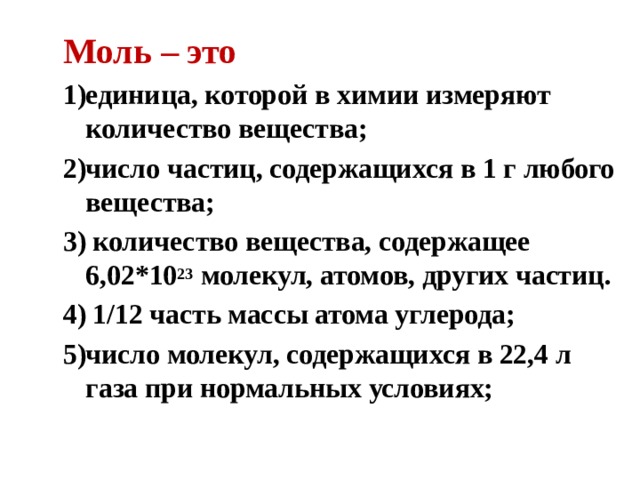 Моль – это единица, которой в химии измеряют количество вещества; число частиц, содержащихся в 1 г любого вещества;  количество вещества, содержащее 6,02*10 23 молекул, атомов, других частиц.  1/12 часть массы атома углерода; число молекул, содержащихся в 22,4 л газа при нормальных условиях; 