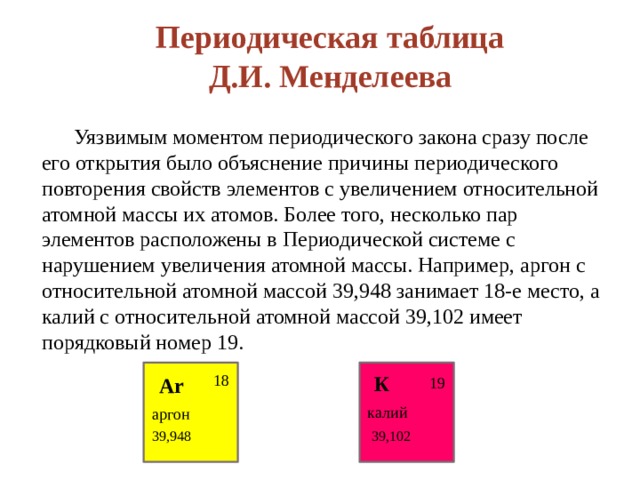 Периодическая таблица Д.И. Менделеева  Уязвимым моментом периодического закона сразу после его открытия было объяснение причины периодического повторения свойств элементов с увеличением относительной атомной массы их атомов. Более того, несколько пар элементов расположены в Периодической системе с нарушением увеличения атомной массы. Например, аргон с относительной атомной массой 39,948 занимает 18-е место, а калий с относительной атомной массой 39,102 имеет порядковый номер 19.   18 К Ar 19 калий аргон 39,102 39,948 