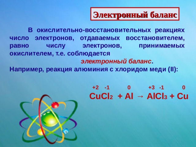 Электронный баланс  В окислительно-восстановительных реакциях число электронов, отдаваемых восстановителем, равно числу электронов, принимаемых окислителем, т.е. соблюдается  электронный баланс . Например, реакция алюминия с хлоридом меди ( II) :  +2 -1 0 +3 -1 0 CuCl 2 + Al → AlCl 3 + Cu 