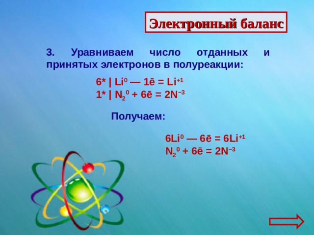 Электронный баланс 3. Уравниваем число отданных и принятых электронов в полуреакции: 6* |  Li 0  — 1ē = Li +1 1* |  N 2 0  + 6ē = 2N −3 Получаем: 6Li 0  — 6ē = 6Li +1 N 2 0  + 6ē = 2N −3 