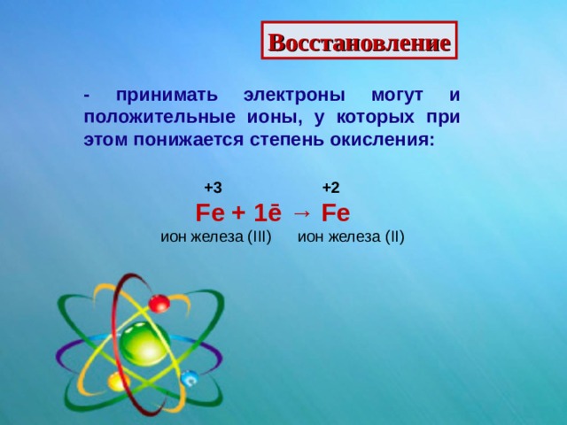 Восстановление - принимать электроны могут и положительные ионы, у которых при этом понижается степень окисления:  +3  +2  Fe + 1 ē → Fe ион железа ( III )  ион железа ( II ) 