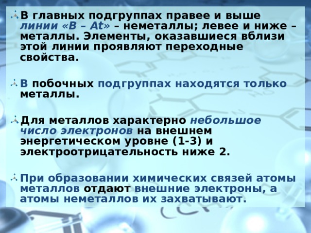 В главных подгруппах правее и выше линии « B – At » – неметаллы; левее и ниже – металлы. Элементы, оказавшиеся вблизи этой линии проявляют переходные свойства.  В побочных подгруппах находятся только металлы.  Для металлов характерно небольшое число электронов на внешнем энергетическом уровне (1-3) и электроотрицательность ниже 2.  При образовании химических связей атомы металлов отдают внешние электроны, а атомы неметаллов их захватывают.   