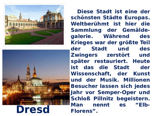  Diese Stadt ist eine der schönsten Städte Europas. Weltberühmt ist hier die Sammlung der Gemälde-galerie. Während des Krieges war der größte Teil der Stadt und des Zwingers zerstört und später restauriert. Heute ist das die Stadt der Wissenschaft, der Kunst und der Musik. Millionen Besucher lassen sich jedes Jahr vor Semper-Oper und Schloß Pillnitz begeistern. Man nennt es “Elb-Florens”. Dresden 