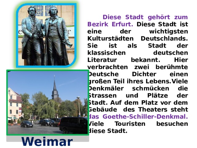  Diese Stadt gehört zum Bezirk Erfurt. Diese Stadt ist eine der wichtigsten Kulturstädten Deutschlands. Sie ist als Stadt der klassischen deutschen Literatur bekannt. Hier verbrachten zwei berühmte Deutsche Dichter einen großen Teil ihres Lebens.Viele Denkmäler schmücken die Strassen und Plätze der Stadt. Auf dem Platz vor dem Gebäude des Theaters steht das Goethe-Schiller-Denkmal. Viele Touristen besuchen diese Stadt.    Weimar 