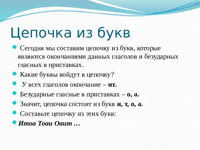 Цепочка из букв  Сегодня мы составим цепочку из букв, которые являются окончаниями данных глаголов и безударных гласных в приставках.  Какие буквы войдут в цепочку?  У всех глаголов окончание –  ит.  Безударные гласные в приставках –  о, а.   Значит, цепочка состоит из букв  и, т, о, а.   Составьте цепочку из этих букв: Итоа Тоаи Оаит … 