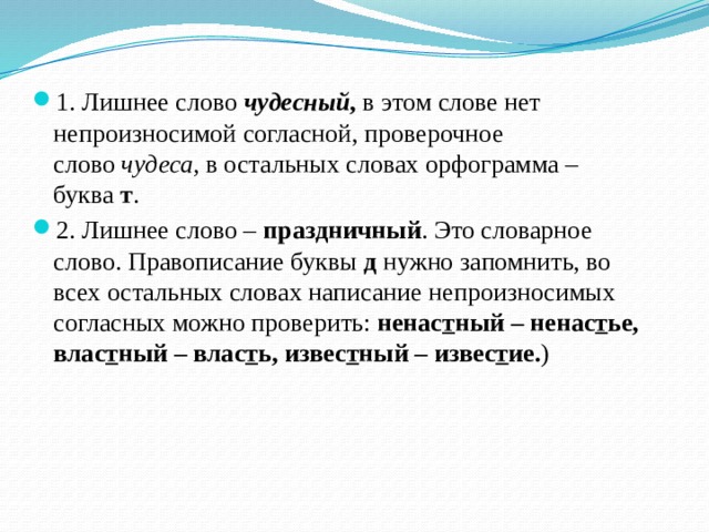 1. Лишнее слово   чудесный ,  в этом слове нет непроизносимой согласной, проверочное слово  чудеса,  в остальных словах орфограмма – буква  т . 2. Лишнее слово –  праздничный . Это словарное слово. Правописание буквы  д  нужно запомнить, во всех остальных словах написание непроизносимых согласных можно проверить:  ненас т ный – ненас т ье, влас т ный – влас т ь, извес т ный – извес т ие. ) 