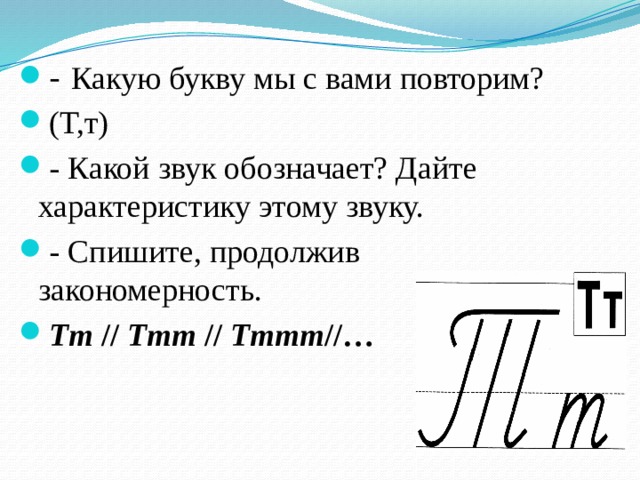 - Какую букву мы с вами повторим? (Т,т) - Какой звук обозначает? Дайте характеристику этому звуку. - Спишите, продолжив закономерность. Тт  //  Ттт  //  Тттт //… 