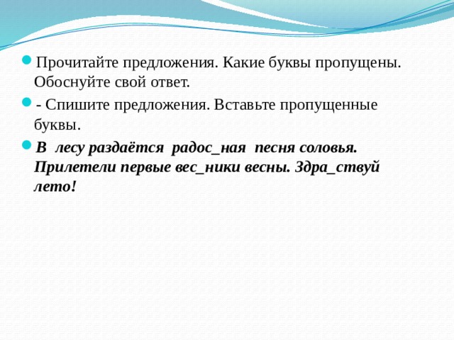 Прочитайте предложения. Какие буквы пропущены. Обоснуйте свой ответ. - Спишите предложения. Вставьте пропущенные буквы. В лесу раздаётся радос_ная песня соловья. Прилетели первые вес_ники весны. Здра_ствуй лето! 