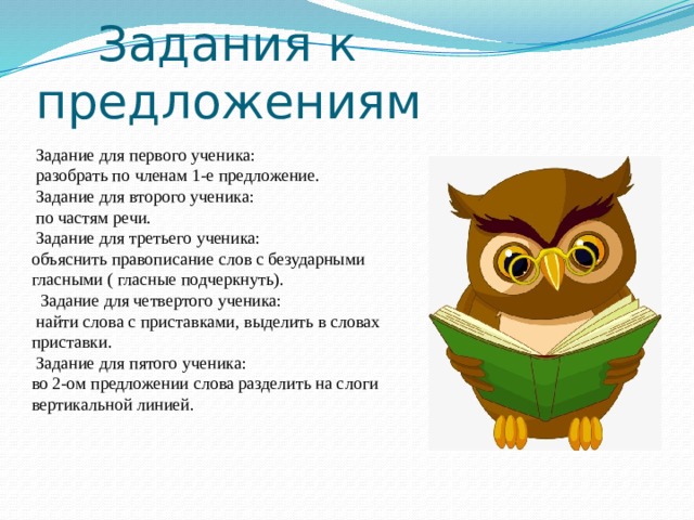  Задания к предложениям  Задание для первого ученика:  разобрать по членам 1-е предложение.  Задание для второго ученика:  по частям речи.  Задание для третьего ученика: объяснить правописание слов с безударными гласными ( гласные подчеркнуть).  Задание для четвертого ученика:  найти слова с приставками, выделить в словах приставки.  Задание для пятого ученика: во 2-ом предложении слова разделить на слоги вертикальной линией. 