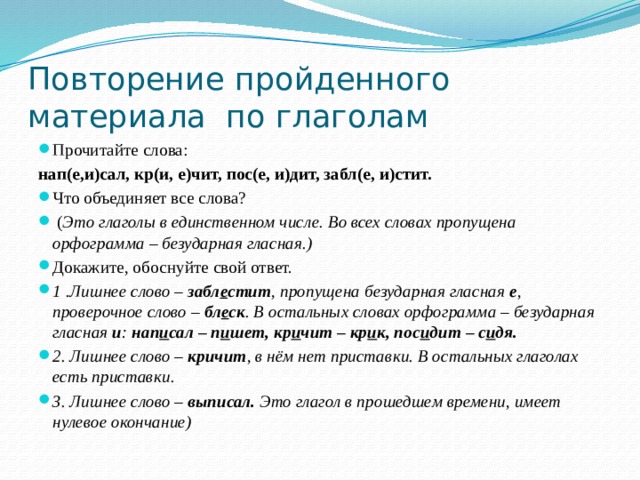 Повторение пройденного  материала по глаголам Прочитайте слова: нап(е,и)сал, кр(и, е)чит, пос(е, и)дит, забл(е, и)стит. Что объединяет все слова?  ( Это глаголы в единственном числе. Во всех словах пропущена орфограмма – безударная гласная.) Докажите, обоснуйте свой ответ. 1 .Лишнее слово –  забл е стит , пропущена безударная гласная  е , проверочное слово –  бл е ск . В остальных словах орфограмма – безударная гласная  и :  нап и сал – п и шет, кр и чит – кр и к, пос и дит – с и дя. 2. Лишнее слово –  кричит , в нём нет приставки. В остальных глаголах есть приставки. 3. Лишнее слово –  выписал.  Это глагол в прошедшем времени, имеет нулевое окончание) 