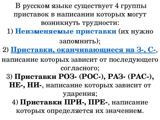   В русском языке существует 4 группы приставок в написании которых могут возникнуть трудности: 1)  Неизменяемые приставки  (их нужно запомнить);  2)  Приставки, оканчивающиеся на З-, С- , написание которых зависит от последующего согласного;  3)  Приставки РОЗ- (РОС-), РАЗ- (РАС-), НЕ-, НИ- , написание которых зависит от ударения;  4)  Приставки ПРИ-, ПРЕ- , написание которых определяется их значением.    