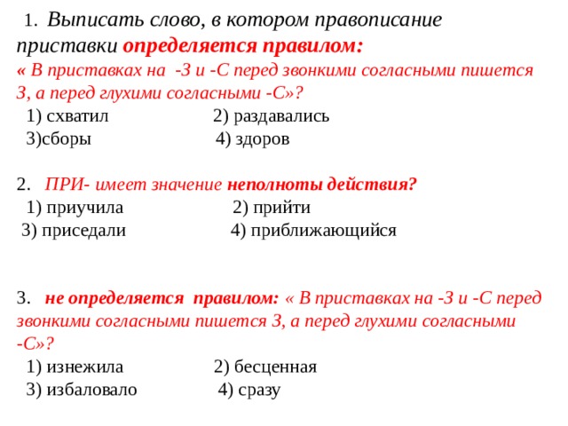    1.    Выписать слово, в котором правописание приставки   определяется правилом: «  В приставках на  -З и -С перед звонкими согласными пишется З, а перед глухими согласными -С»?    1) схватил                      2) раздавались                                  3)сборы                          4) здоров    2.     ПРИ- имеет значение  неполноты действия?    1) приучила                       2) прийти                3) приседали                      4) приближающийся 3.     не определяется  правилом:  « В приставках на -З и -С перед звонкими согласными пишется З, а перед глухими согласными -С»?   1) изнежила                   2) бесценная          3) избаловало                 4) сразу 