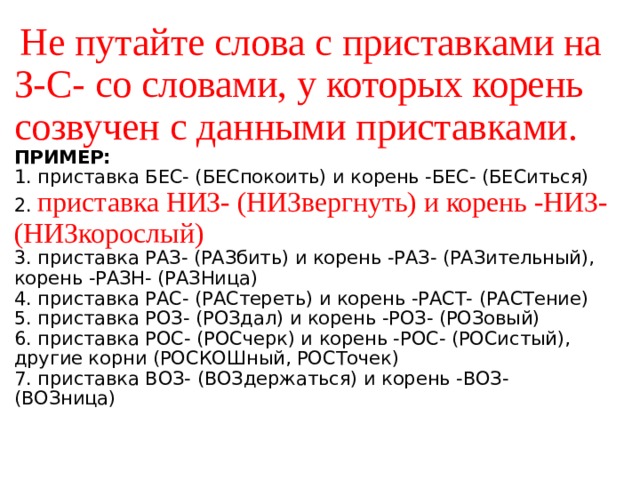   Не путайте слова с приставками на З-С- со словами, у которых корень созвучен с данными приставками.  ПРИМЕР:   1. приставка БЕС- (БЕСпокоить) и корень -БЕС- (БЕСиться)  2. приставка НИЗ- (НИЗвергнуть) и корень -НИЗ- (НИЗкорослый)  3. приставка РАЗ- (РАЗбить) и корень -РАЗ- (РАЗительный), корень -РАЗН- (РАЗНица)  4. приставка РАС- (РАСтереть) и корень -РАСТ- (РАСТение)  5. приставка РОЗ- (РОЗдал) и корень -РОЗ- (РОЗовый)  6. приставка РОС- (РОСчерк) и корень -РОС- (РОСистый), другие корни (РОСКОШный, РОСТочек)   7. приставка ВОЗ- (ВОЗдержаться) и корень -ВОЗ- (ВОЗница)    