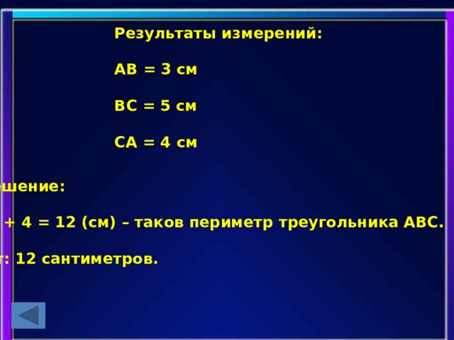 Результаты измерений:  АВ = 3 см  ВС = 5 см  СА = 4 см  Решение:  3 + 5 + 4 = 12 (см) – таков периметр треугольника АВС.  Ответ: 12 сантиметров.