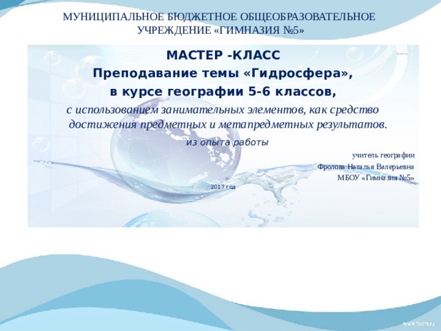 МУНИЦИПАЛЬНОЕ БЮДЖЕТНОЕ ОБЩЕОБРАЗОВАТЕЛЬНОЕ УЧРЕЖДЕНИЕ «ГИМНАЗИЯ №5» МАСТЕР -КЛАСС Преподавание темы «Гидросфера»,  в курсе географии 5-6 классов,  c использованием занимательных элементов, как средство достижения предметных и метапредметных результатов.  из опыта работы учитель географии Фролова Наталья Валерьевна МБОУ «Гимназия №5» 2017 год 