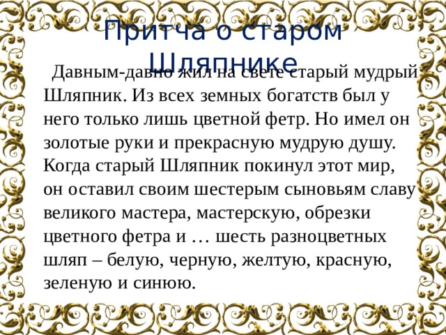 Притча о старом Шляпнике  Давным-давно жил на свете старый мудрый Шляпник. Из всех земных богатств был у него только лишь цветной фетр. Но имел он золотые руки и прекрасную мудрую душу. Когда старый Шляпник покинул этот мир, он оставил своим шестерым сыновьям славу великого мастера, мастерскую, обрезки цветного фетра и … шесть разноцветных шляп – белую, черную, желтую, красную, зеленую и синюю. 