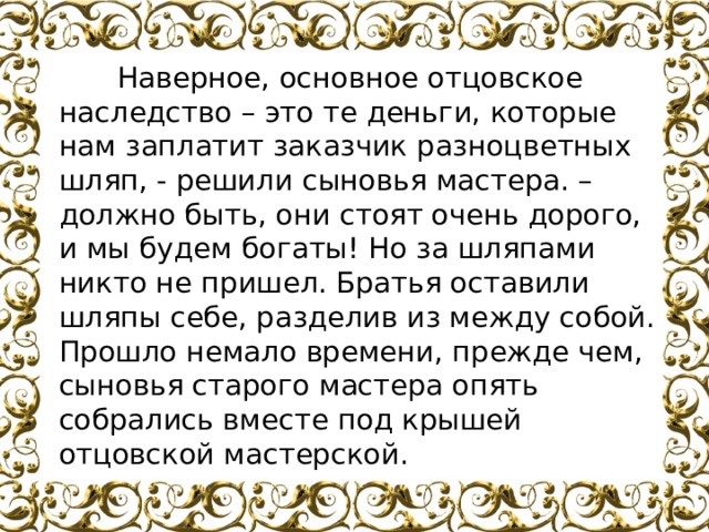           Наверное, основное отцовское наследство – это те деньги, которые нам заплатит заказчик разноцветных шляп, - решили сыновья мастера. – должно быть, они стоят очень дорого, и мы будем богаты! Но за шляпами никто не пришел. Братья оставили шляпы себе, разделив из между собой. Прошло немало времени, прежде чем, сыновья старого мастера опять собрались вместе под крышей отцовской мастерской. 